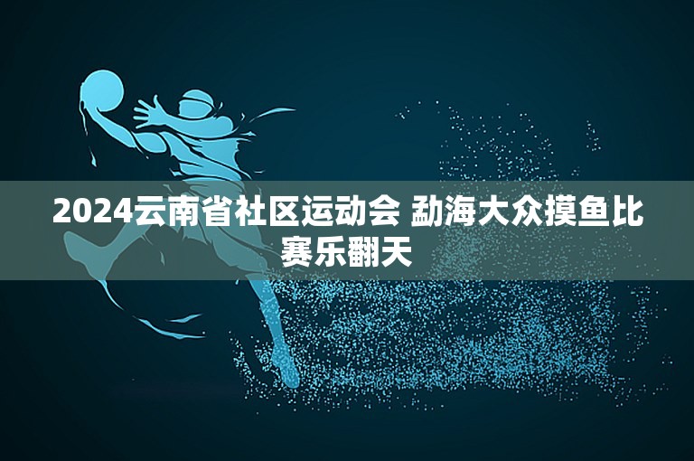 2024云南省社区运动会 勐海大众摸鱼比赛乐翻天