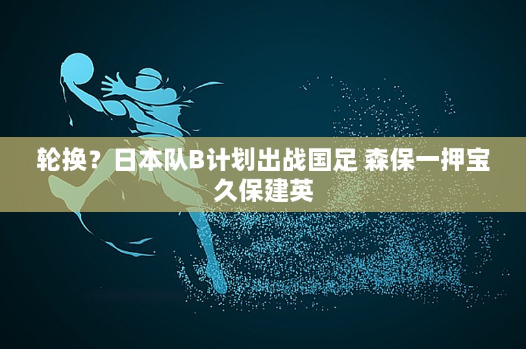 轮换？日本队B计划出战国足 森保一押宝久保建英