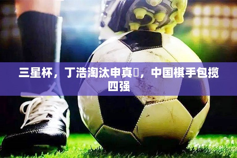 三星杯，丁浩淘汰申真谞，中国棋手包揽四强