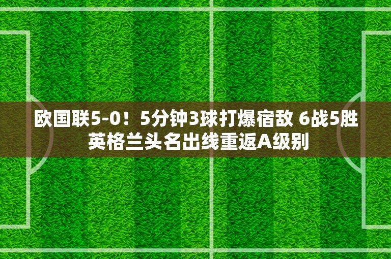 欧国联5-0！5分钟3球打爆宿敌 6战5胜 英格兰头名出线重返A级别