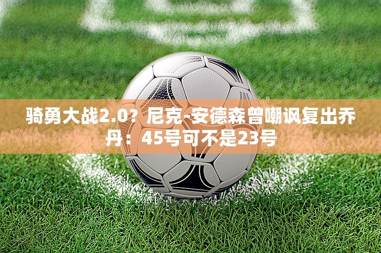 骑勇大战2.0？尼克-安德森曾嘲讽复出乔丹：45号可不是23号