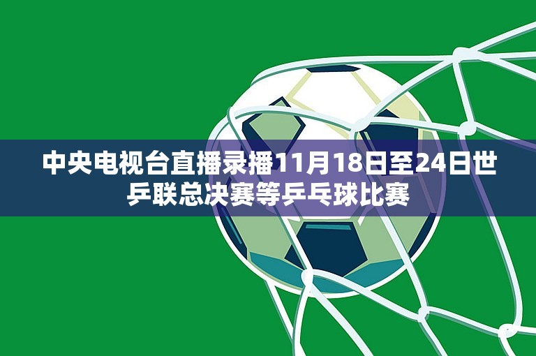 中央电视台直播录播11月18日至24日世乒联总决赛等乒乓球比赛