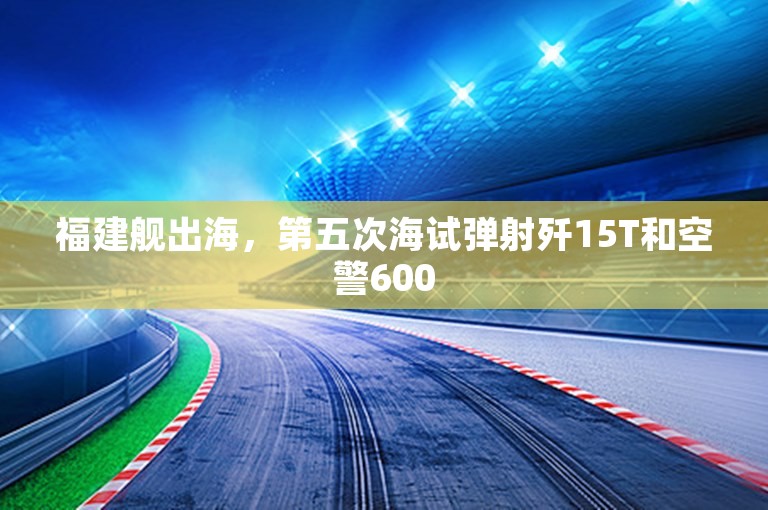 福建舰出海，第五次海试弹射歼15T和空警600