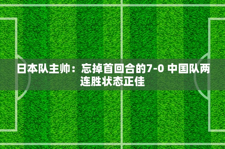 日本队主帅：忘掉首回合的7-0 中国队两连胜状态正佳