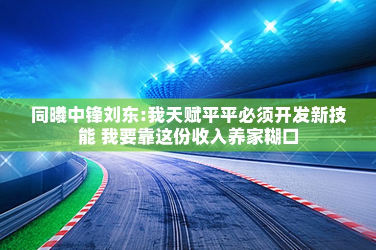 同曦中锋刘东:我天赋平平必须开发新技能 我要靠这份收入养家糊口