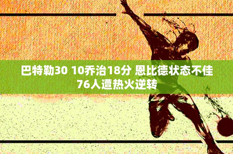 巴特勒30 10乔治18分 恩比德状态不佳76人遭热火逆转