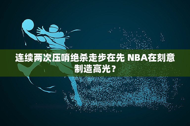 连续两次压哨绝杀走步在先 NBA在刻意制造高光？