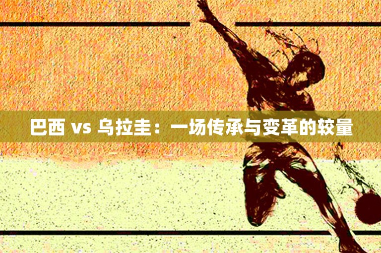 巴西 vs 乌拉圭：一场传承与变革的较量