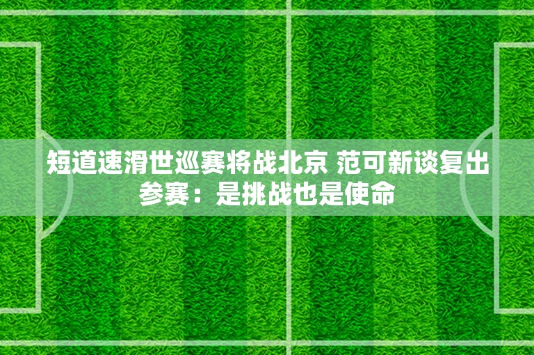 短道速滑世巡赛将战北京 范可新谈复出参赛：是挑战也是使命