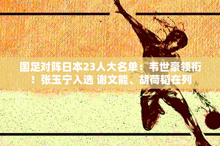 国足对阵日本23人大名单：韦世豪领衔！张玉宁入选 谢文能、胡荷韬在列