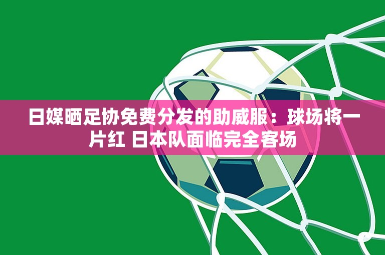 日媒晒足协免费分发的助威服：球场将一片红 日本队面临完全客场