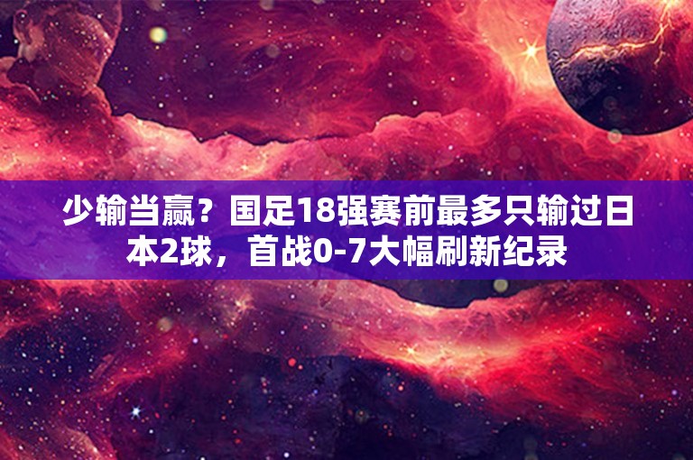 少输当赢？国足18强赛前最多只输过日本2球，首战0-7大幅刷新纪录