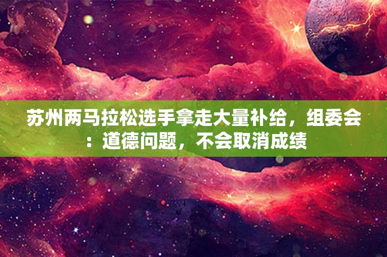 苏州两马拉松选手拿走大量补给，组委会：道德问题，不会取消成绩