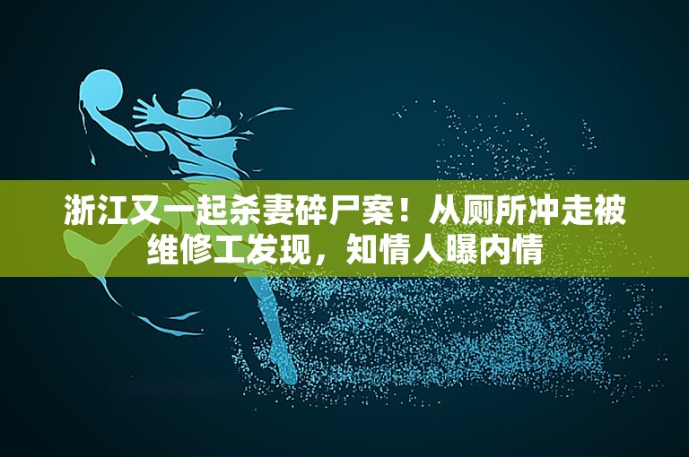 浙江又一起杀妻碎尸案！从厕所冲走被维修工发现，知情人曝内情