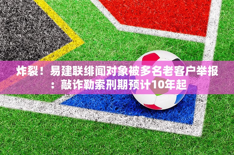 炸裂！易建联绯闻对象被多名老客户举报：敲诈勒索刑期预计10年起