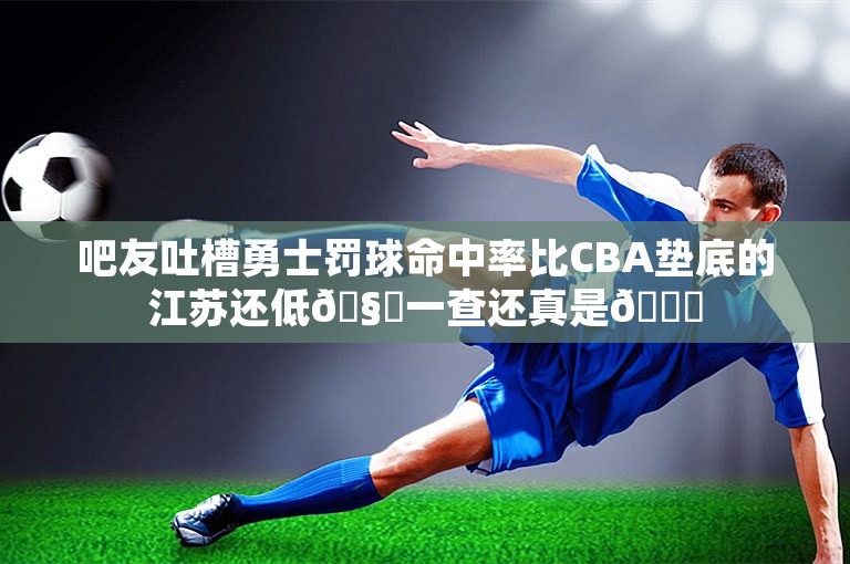 吧友吐槽勇士罚球命中率比CBA垫底的江苏还低🧐一查还真是😂