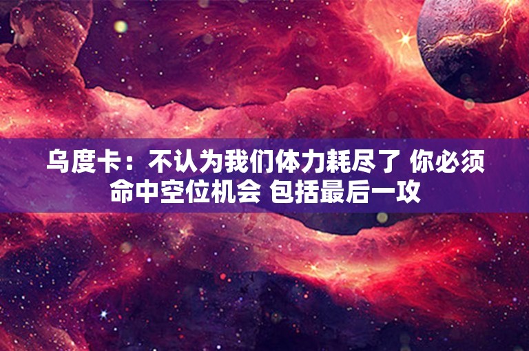 乌度卡：不认为我们体力耗尽了 你必须命中空位机会 包括最后一攻