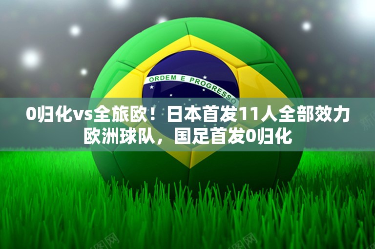 0归化vs全旅欧！日本首发11人全部效力欧洲球队，国足首发0归化