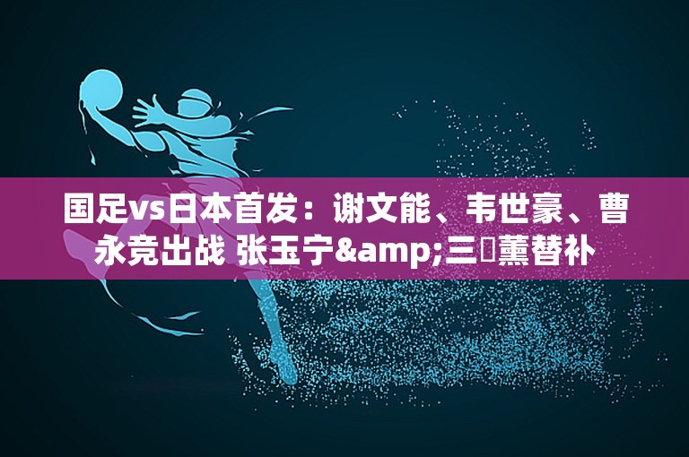 国足vs日本首发：谢文能、韦世豪、曹永竞出战 张玉宁&三笘薰替补