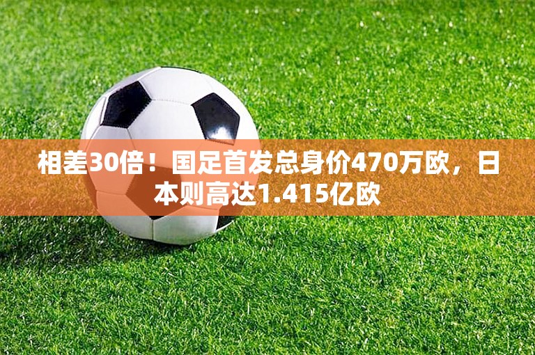 相差30倍！国足首发总身价470万欧，日本则高达1.415亿欧