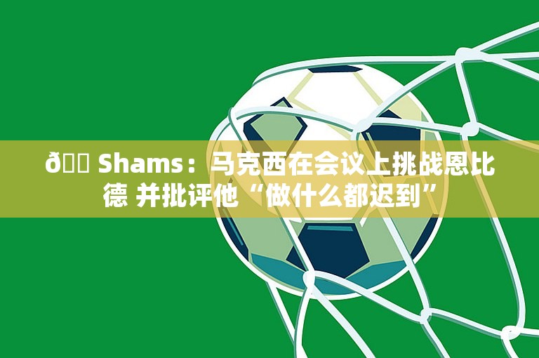 😠Shams：马克西在会议上挑战恩比德 并批评他“做什么都迟到”