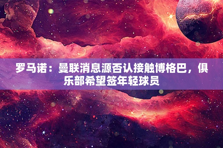 罗马诺：曼联消息源否认接触博格巴，俱乐部希望签年轻球员