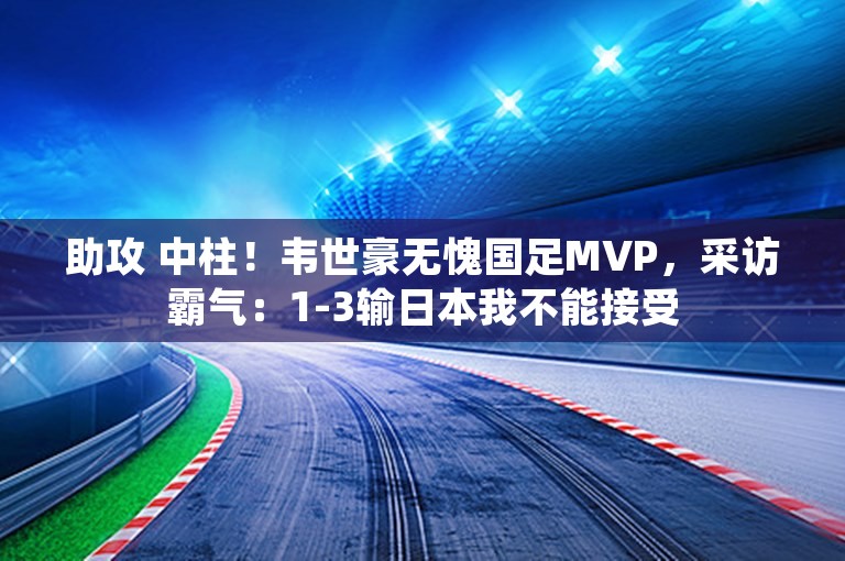 助攻 中柱！韦世豪无愧国足MVP，采访霸气：1-3输日本我不能接受