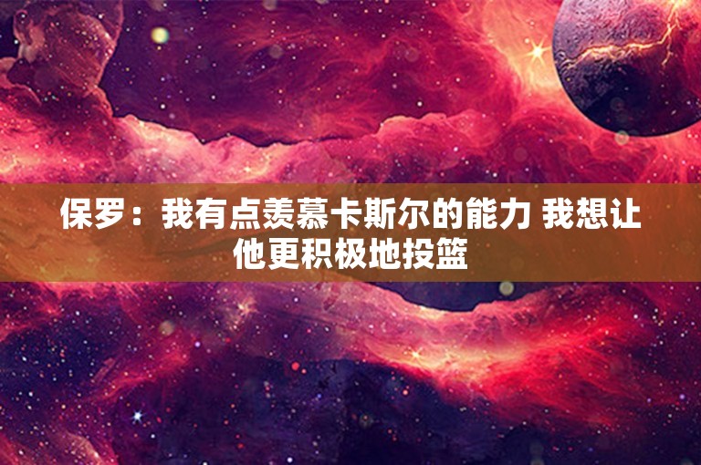 保罗：我有点羡慕卡斯尔的能力 我想让他更积极地投篮