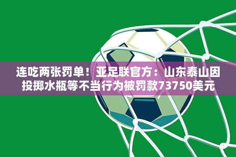 连吃两张罚单！亚足联官方：山东泰山因投掷水瓶等不当行为被罚款73750美元