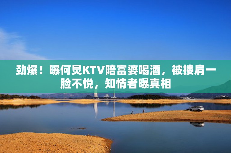 劲爆！曝何炅KTV陪富婆喝酒，被搂肩一脸不悦，知情者曝真相