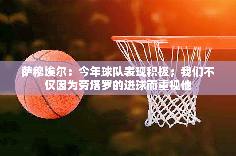 萨穆埃尔：今年球队表现积极；我们不仅因为劳塔罗的进球而重视他