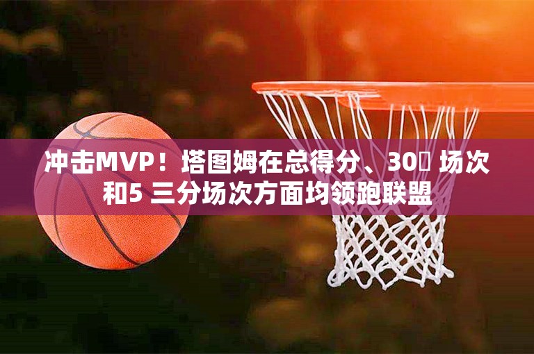 冲击MVP！塔图姆在总得分、30​ 场次和5 三分场次方面均领跑联盟