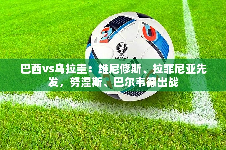 巴西vs乌拉圭：维尼修斯、拉菲尼亚先发，努涅斯、巴尔韦德出战