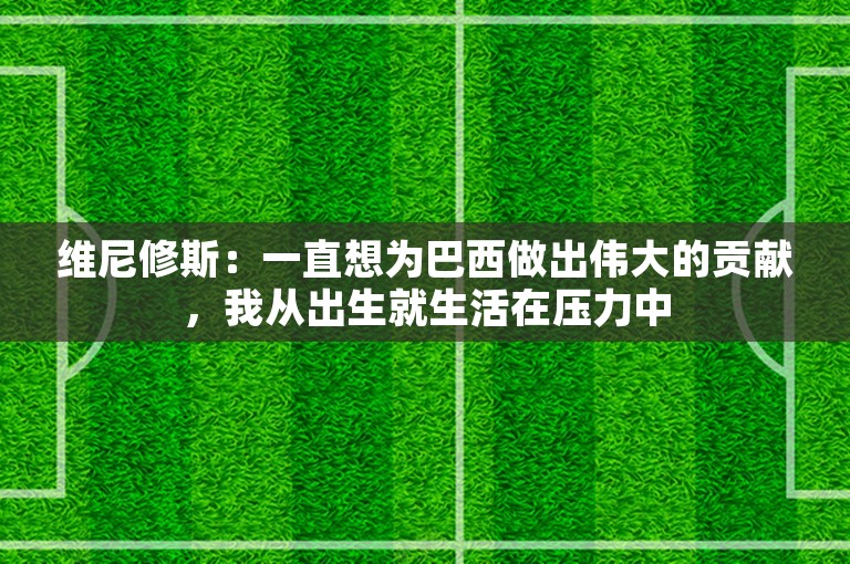 维尼修斯：一直想为巴西做出伟大的贡献，我从出生就生活在压力中