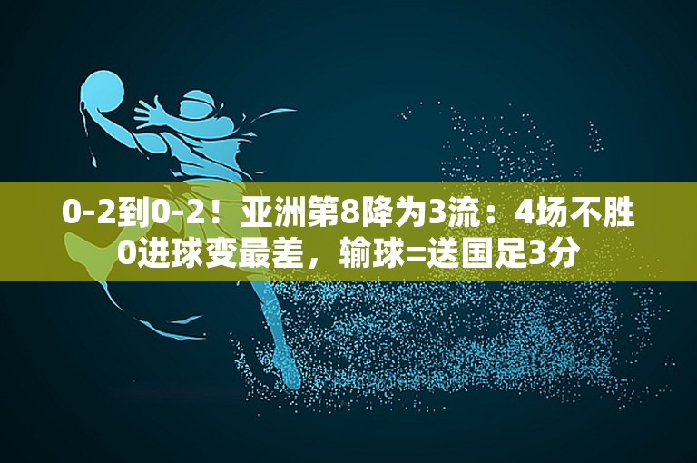 0-2到0-2！亚洲第8降为3流：4场不胜0进球变最差，输球=送国足3分