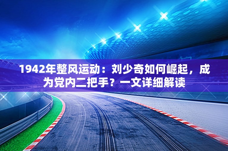 1942年整风运动：刘少奇如何崛起，成为党内二把手？一文详细解读