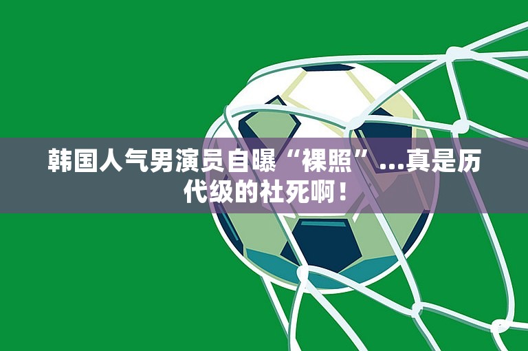 韩国人气男演员自曝“裸照”…真是历代级的社死啊！