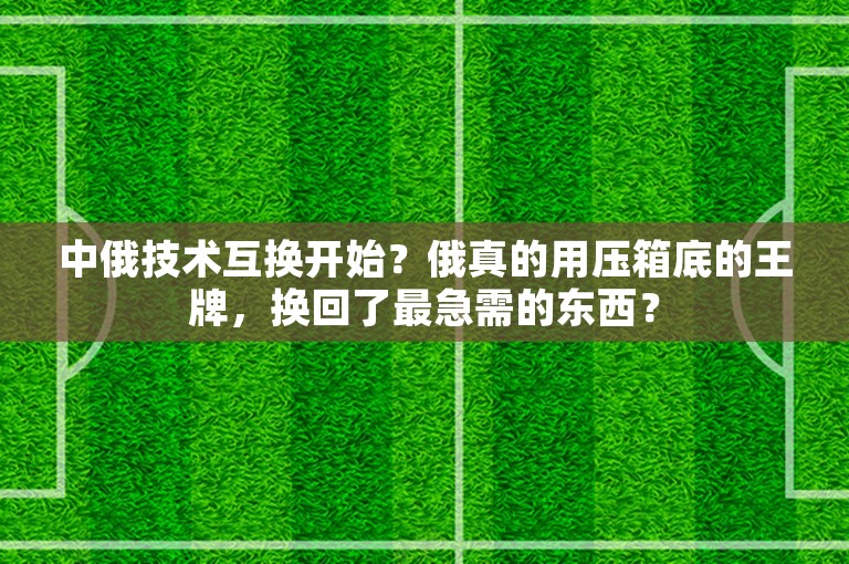 中俄技术互换开始？俄真的用压箱底的王牌，换回了最急需的东西？