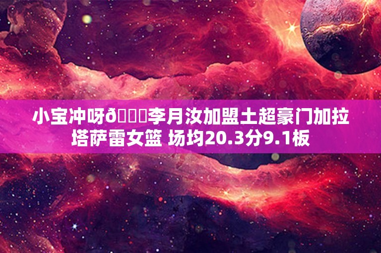 小宝冲呀😍李月汝加盟土超豪门加拉塔萨雷女篮 场均20.3分9.1板