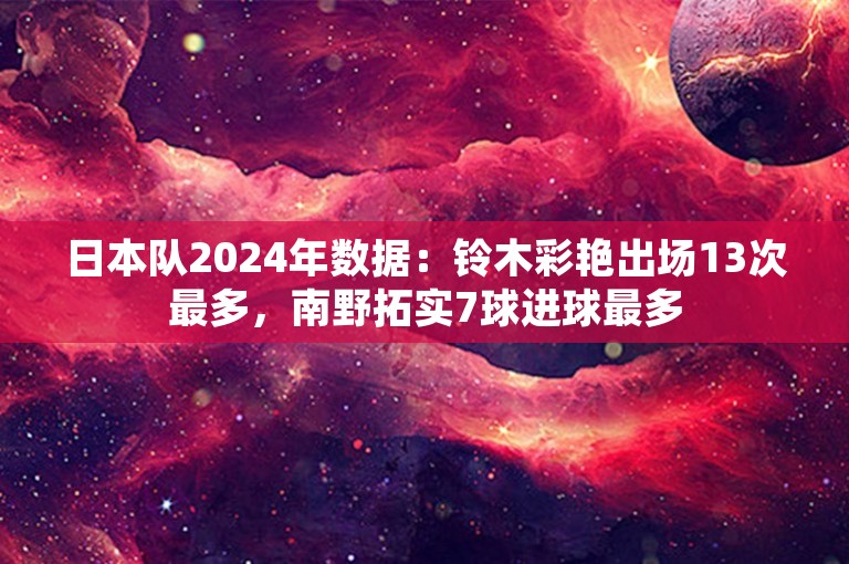 日本队2024年数据：铃木彩艳出场13次最多，南野拓实7球进球最多