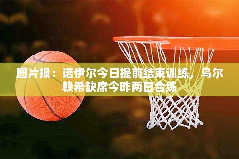 图片报：诺伊尔今日提前结束训练，乌尔赖希缺席今昨两日合练