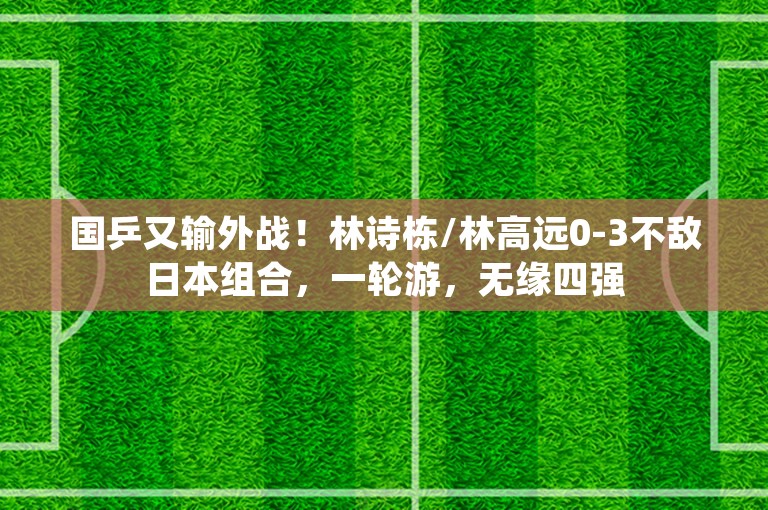 国乒又输外战！林诗栋/林高远0-3不敌日本组合，一轮游，无缘四强