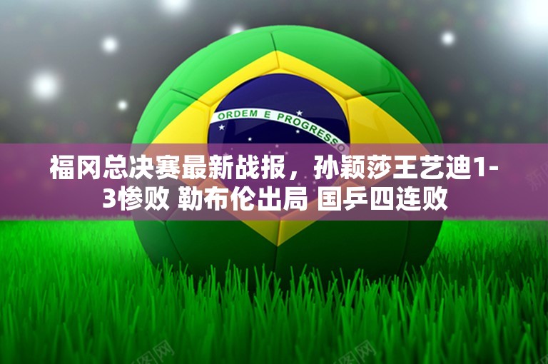 福冈总决赛最新战报，孙颖莎王艺迪1-3惨败 勒布伦出局 国乒四连败