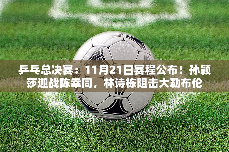 乒乓总决赛：11月21日赛程公布！孙颖莎迎战陈幸同，林诗栋阻击大勒布伦