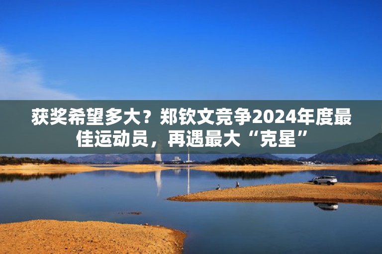 获奖希望多大？郑钦文竞争2024年度最佳运动员，再遇最大“克星”