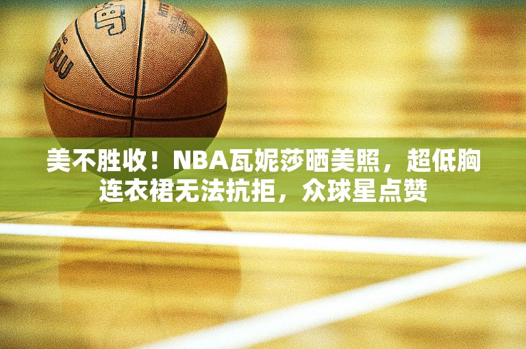 美不胜收！NBA瓦妮莎晒美照，超低胸连衣裙无法抗拒，众球星点赞