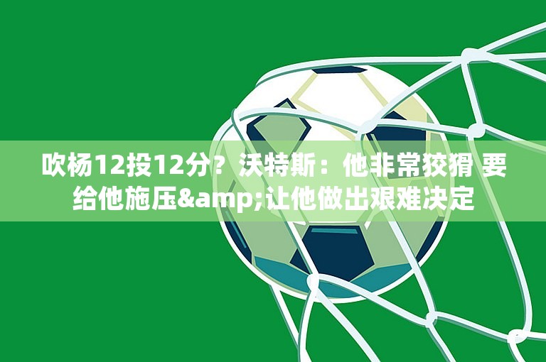 吹杨12投12分？沃特斯：他非常狡猾 要给他施压&让他做出艰难决定