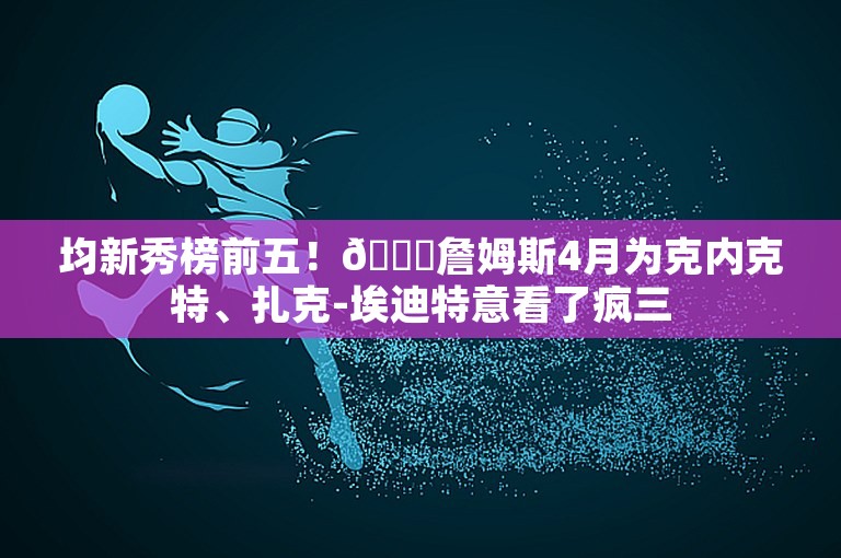 均新秀榜前五！😍詹姆斯4月为克内克特、扎克-埃迪特意看了疯三