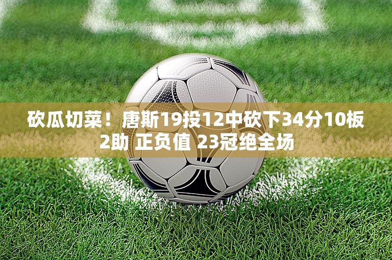 砍瓜切菜！唐斯19投12中砍下34分10板2助 正负值 23冠绝全场