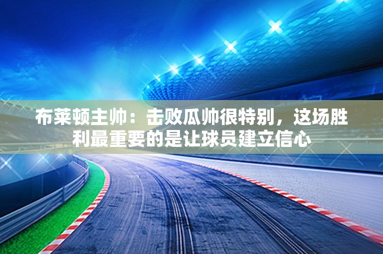 布莱顿主帅：击败瓜帅很特别，这场胜利最重要的是让球员建立信心